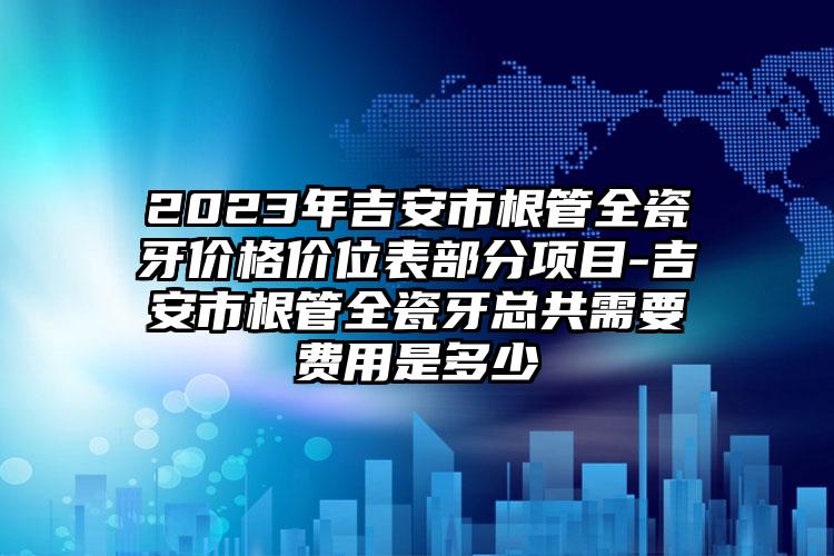 2023年吉安市根管全瓷牙价格价位表部分项目-吉安市根管全瓷牙总共需要费用是多少