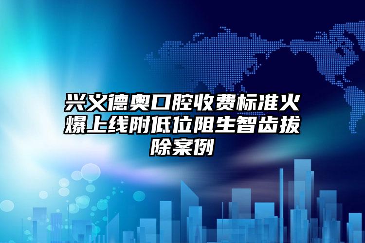 兴义德奥口腔收费标准火爆上线附低位阻生智齿拔除案例