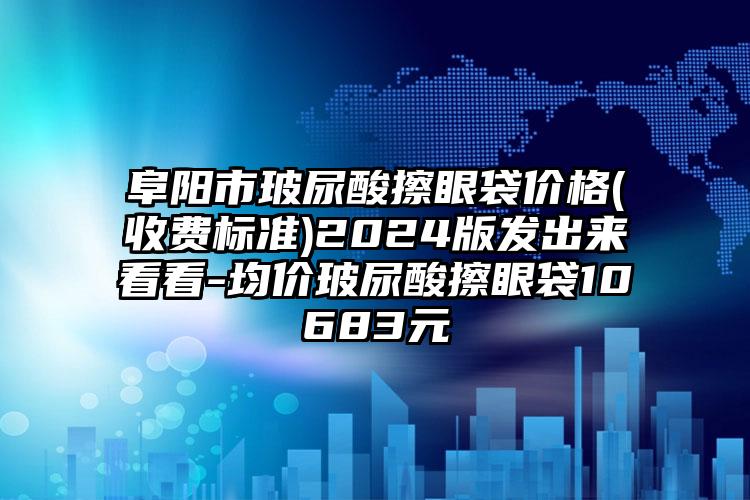 阜阳市玻尿酸擦眼袋价格(收费标准)2024版发出来看看-均价玻尿酸擦眼袋10683元