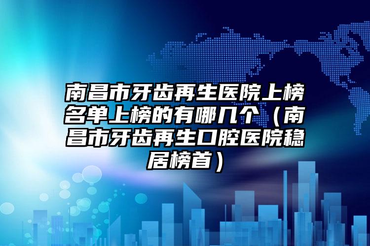 南昌市牙齿再生医院上榜名单上榜的有哪几个（南昌市牙齿再生口腔医院稳居榜首）