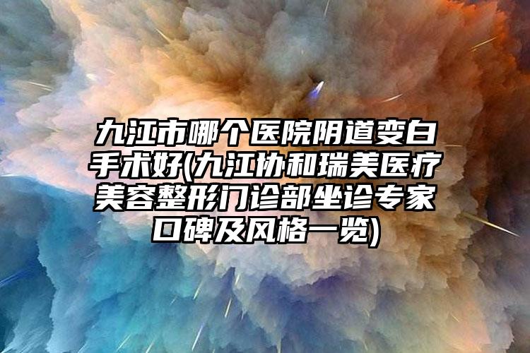 九江市哪个医院阴道变白手术好(九江协和瑞美医疗美容整形门诊部坐诊专家口碑及风格一览)