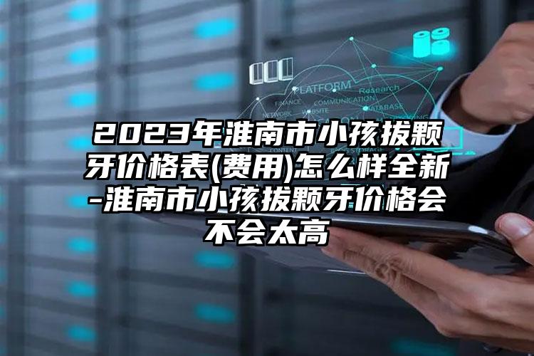 2023年淮南市小孩拔颗牙价格表(费用)怎么样全新-淮南市小孩拔颗牙价格会不会太高