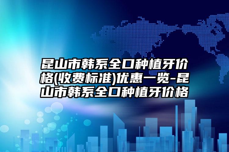 昆山市韩系全口种植牙价格(收费标准)优惠一览-昆山市韩系全口种植牙价格