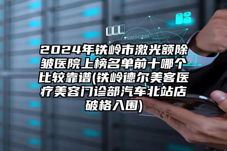 2024年铁岭市激光额除皱医院上榜名单前十哪个比较靠谱(铁岭德尔美客医疗美容门诊部汽车北站店破格入围)