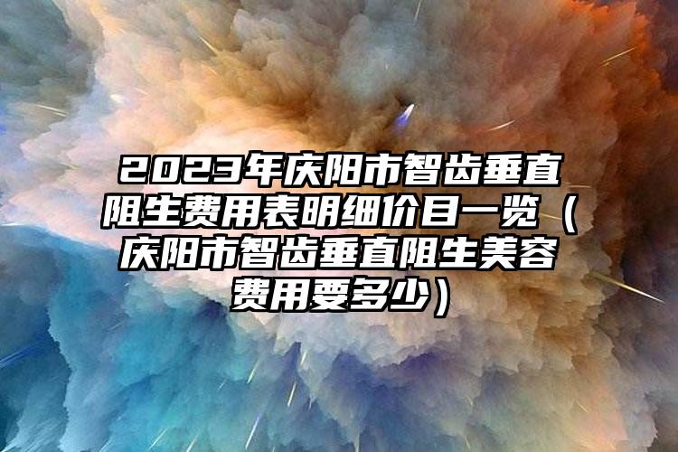 2023年庆阳市智齿垂直阻生费用表明细价目一览（庆阳市智齿垂直阻生美容费用要多少）