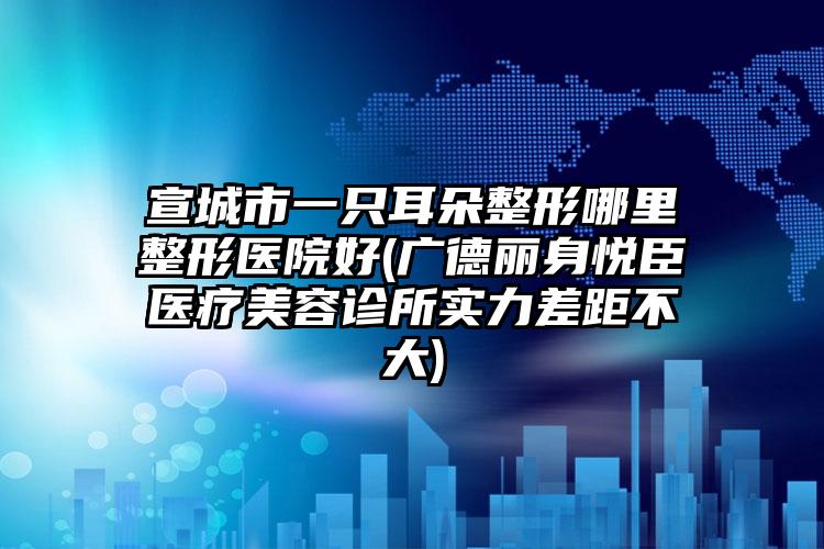 宣城市一只耳朵整形哪里整形医院好(广德丽身悦臣医疗美容诊所实力差距不大)