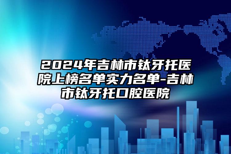 2024年吉林市钛牙托医院上榜名单实力名单-吉林市钛牙托口腔医院