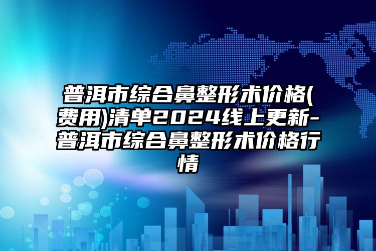 普洱市综合鼻整形术价格(费用)清单2024线上更新-普洱市综合鼻整形术价格行情