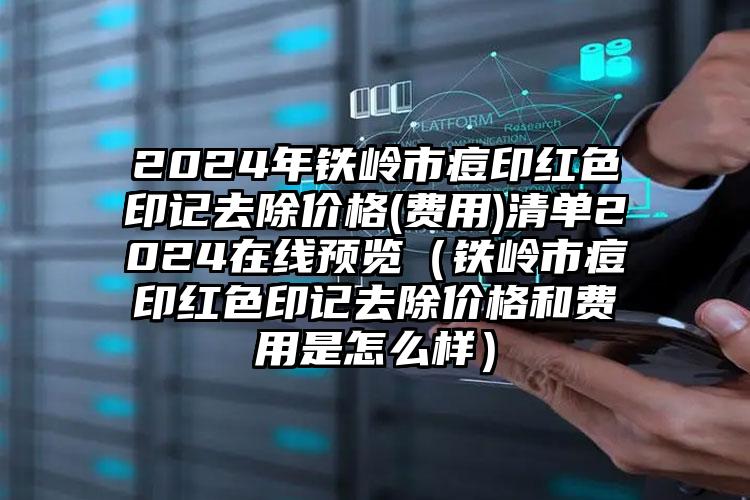 2024年铁岭市痘印红色印记去除价格(费用)清单2024在线预览（铁岭市痘印红色印记去除价格和费用是怎么样）