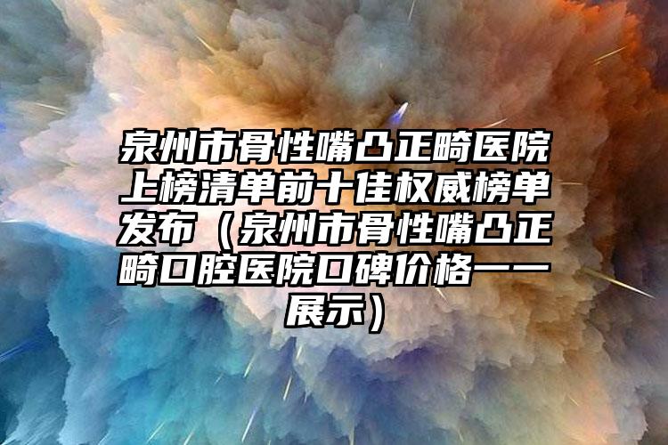 泉州市骨性嘴凸正畸医院上榜清单前十佳权威榜单发布（泉州市骨性嘴凸正畸口腔医院口碑价格一一展示）