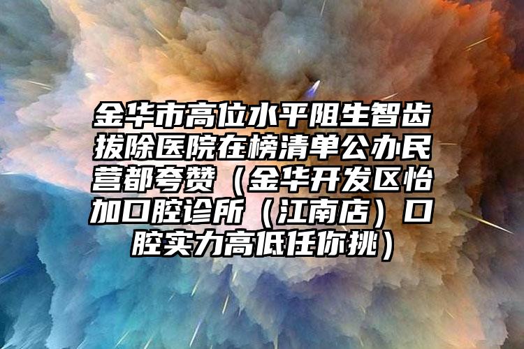 金华市高位水平阻生智齿拔除医院在榜清单公办民营都夸赞（金华开发区怡加口腔诊所（江南店）口腔实力高低任你挑）