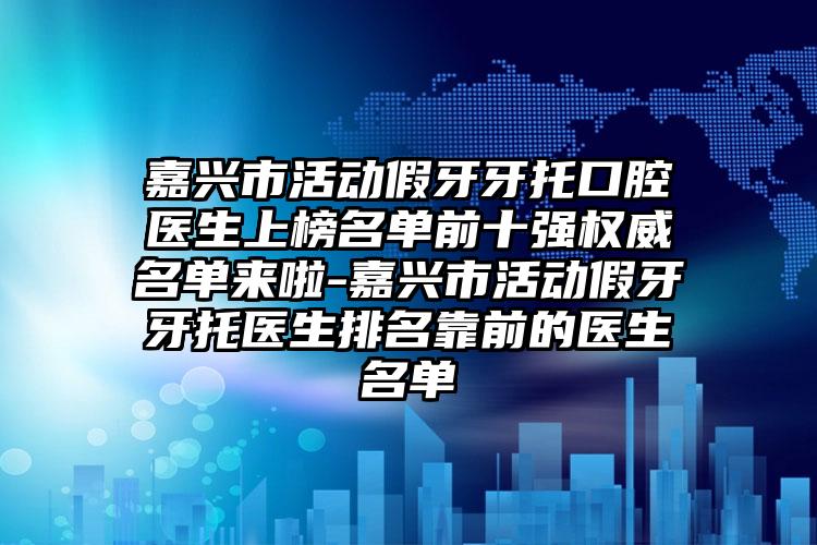 嘉兴市活动假牙牙托口腔医生上榜名单前十强权威名单来啦-嘉兴市活动假牙牙托医生排名靠前的医生名单