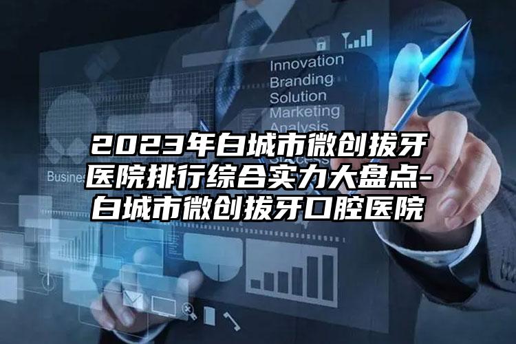 2023年白城市微创拔牙医院排行综合实力大盘点-白城市微创拔牙口腔医院