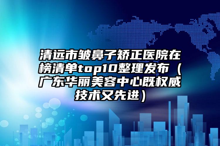 清远市皱鼻子矫正医院在榜清单top10整理发布（广东华丽美容中心既权威技术又先进）