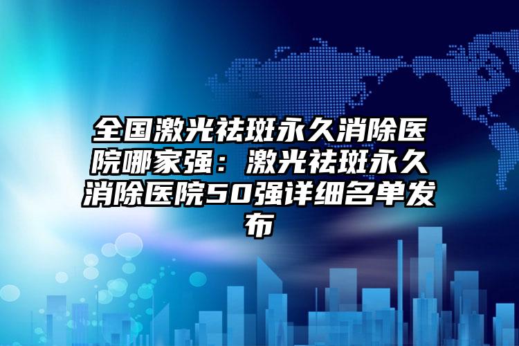 全国激光祛斑永久消除医院哪家强：激光祛斑永久消除医院50强详细名单发布