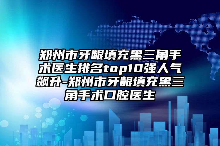 郑州市牙龈填充黑三角手术医生排名top10强人气飙升-郑州市牙龈填充黑三角手术口腔医生