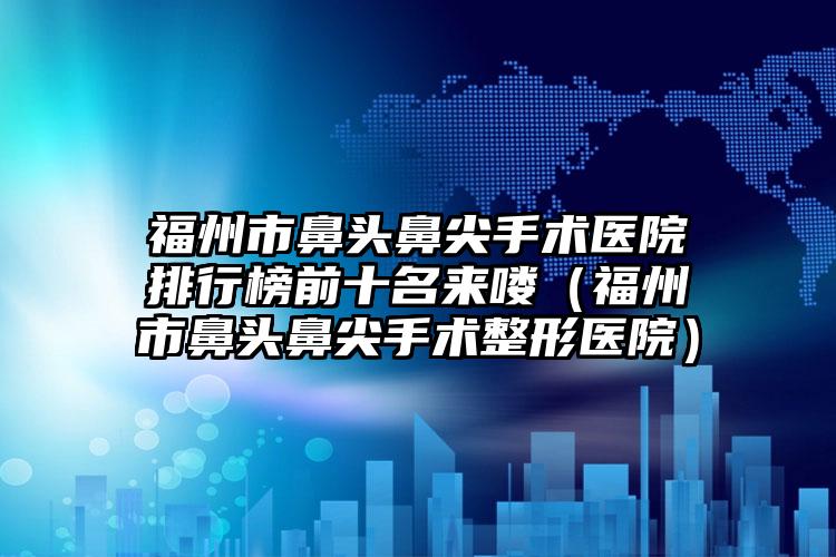 福州市鼻头鼻尖手术医院排行榜前十名来喽（福州市鼻头鼻尖手术整形医院）