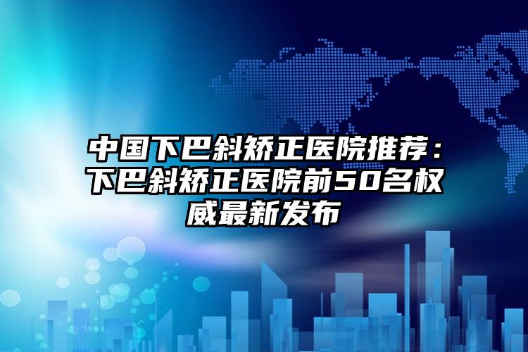 中国下巴斜矫正医院推荐：下巴斜矫正医院前50名权威最新发布