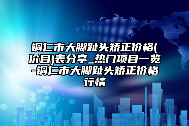 铜仁市大脚趾头矫正价格(价目)表分享_热门项目一览-铜仁市大脚趾头矫正价格行情