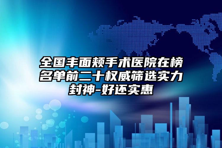 全国丰面颊手术医院在榜名单前二十权威筛选实力封神-好还实惠