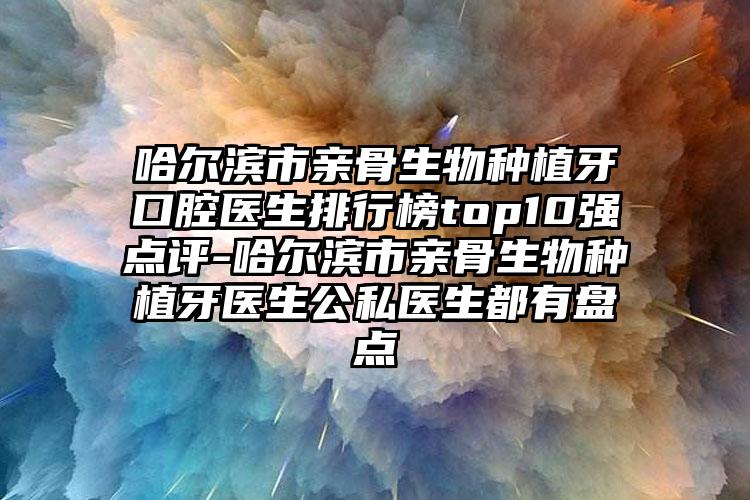 哈尔滨市亲骨生物种植牙口腔医生排行榜top10强点评-哈尔滨市亲骨生物种植牙医生公私医生都有盘点