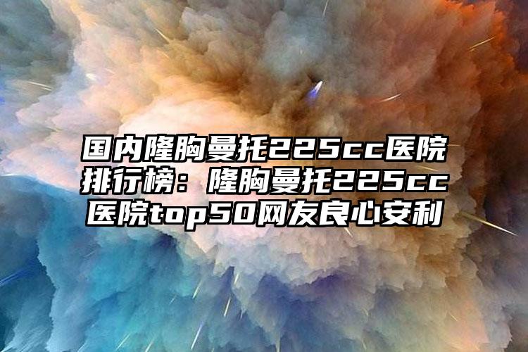 国内隆胸曼托225cc医院排行榜：隆胸曼托225cc医院top50网友良心安利