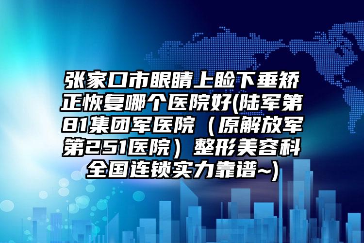 张家口市眼睛上睑下垂矫正恢复哪个医院好(陆军第81集团军医院（原解放军第251医院）整形美容科全国连锁实力靠谱~)