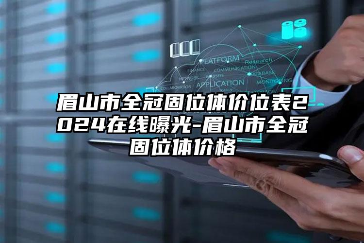 眉山市全冠固位体价位表2024在线曝光-眉山市全冠固位体价格