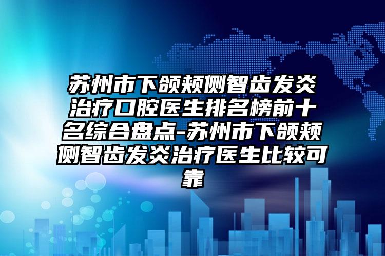 苏州市下颌颊侧智齿发炎治疗口腔医生排名榜前十名综合盘点-苏州市下颌颊侧智齿发炎治疗医生比较可靠