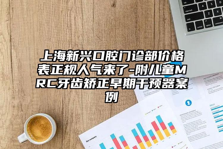 上海新兴口腔门诊部价格表正规人气来了-附儿童MRC牙齿矫正早期干预器案例