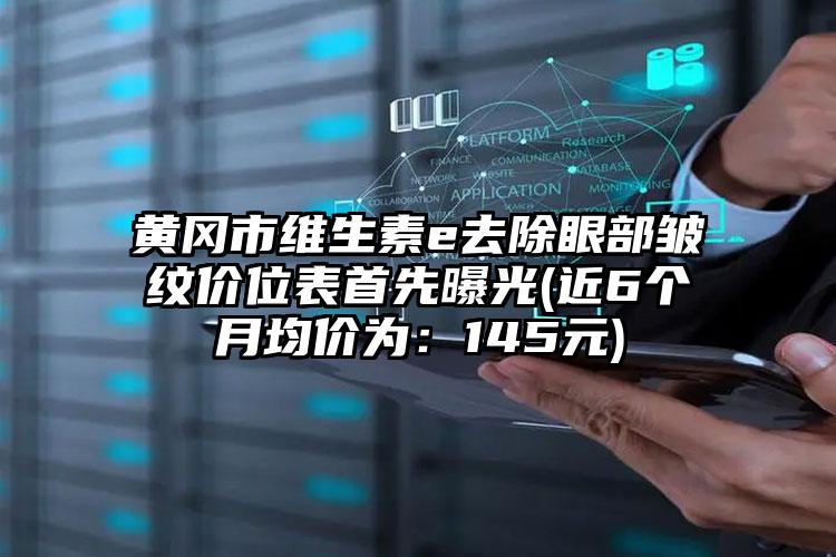 黄冈市维生素e去除眼部皱纹价位表首先曝光(近6个月均价为：145元)