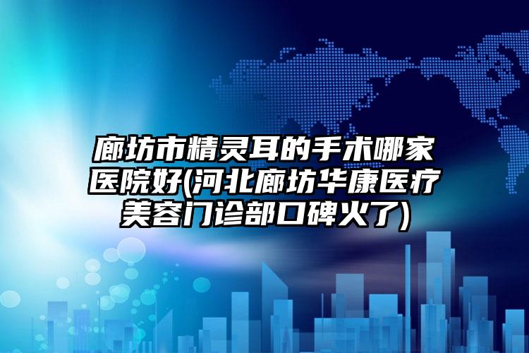 廊坊市精灵耳的手术哪家医院好(河北廊坊华康医疗美容门诊部口碑火了)