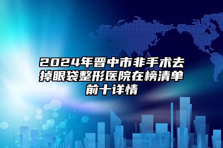 2024年晋中市非手术去掉眼袋整形医院在榜清单前十详情