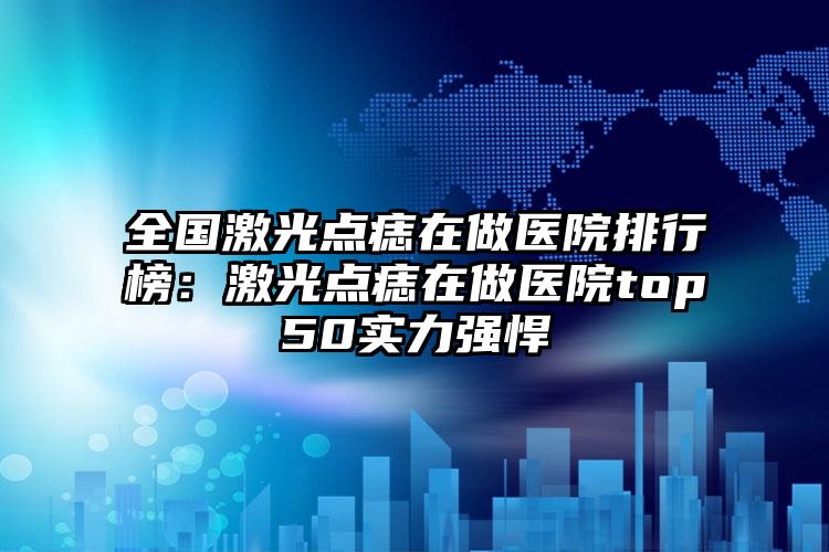 全国激光点痣在做医院排行榜：激光点痣在做医院top50实力强悍