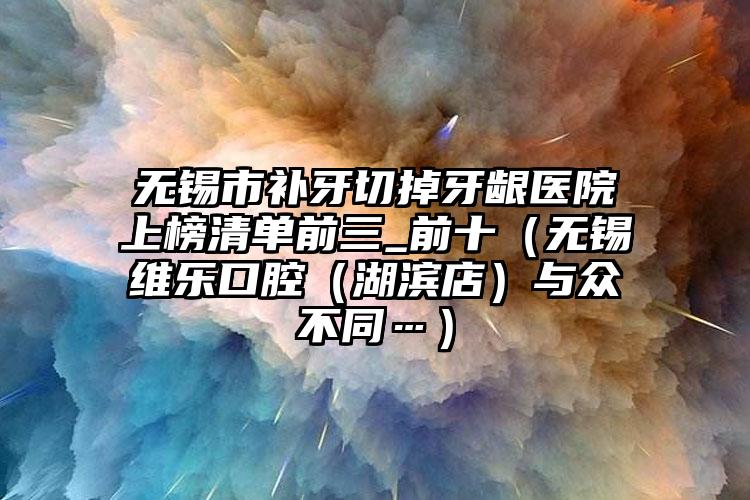 无锡市补牙切掉牙龈医院上榜清单前三_前十（无锡维乐口腔（湖滨店）与众不同…）