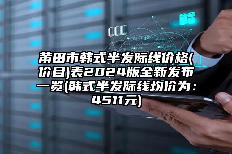 莆田市韩式半发际线价格(价目)表2024版全新发布一览(韩式半发际线均价为：4511元)