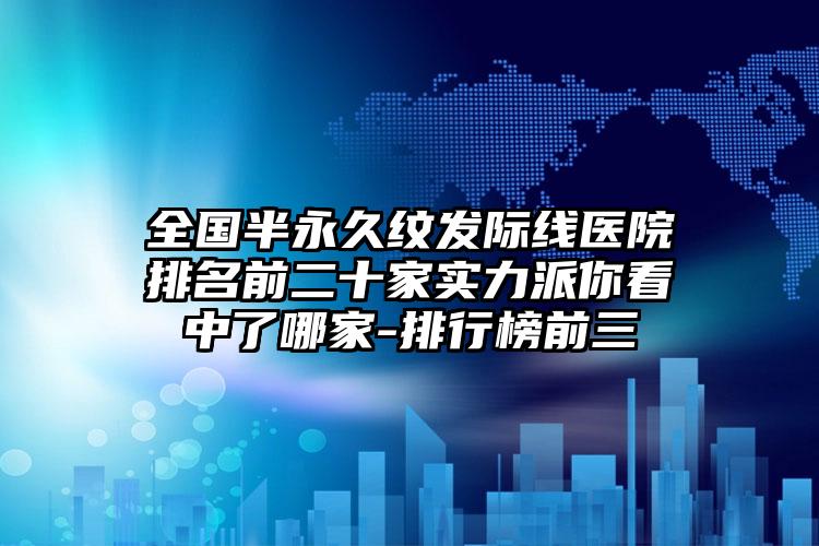 全国半永久纹发际线医院排名前二十家实力派你看中了哪家-排行榜前三