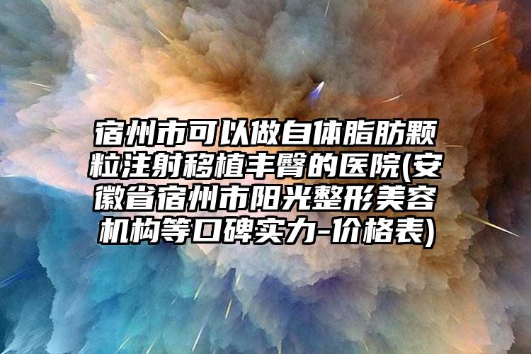 宿州市可以做自体脂肪颗粒注射移植丰臀的医院(安徽省宿州市阳光整形美容机构等口碑实力-价格表)