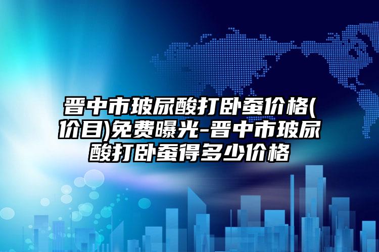 晋中市玻尿酸打卧蚕价格(价目)免费曝光-晋中市玻尿酸打卧蚕得多少价格