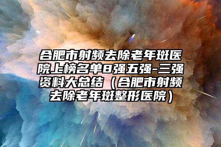 合肥市射频去除老年斑医院上榜名单8强五强-三强资料大总结（合肥市射频去除老年斑整形医院）