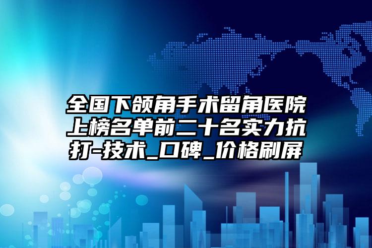 全国下颌角手术留角医院上榜名单前二十名实力抗打-技术_口碑_价格刷屏