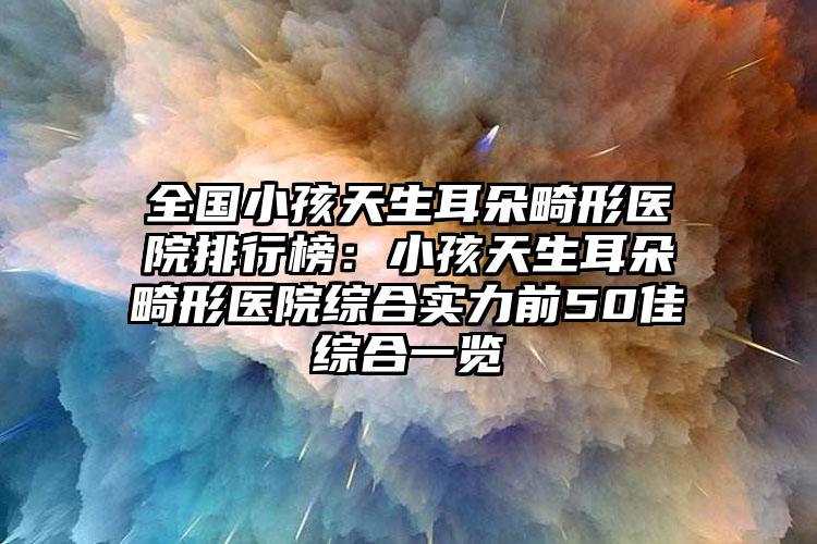 全国小孩天生耳朵畸形医院排行榜：小孩天生耳朵畸形医院综合实力前50佳综合一览