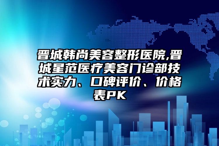 晋城韩尚美容整形医院,晋城星范医疗美容门诊部技术实力、口碑评价、价格表PK