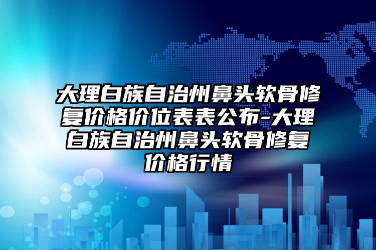 大理白族自治州鼻头软骨修复价格价位表表公布-大理白族自治州鼻头软骨修复价格行情