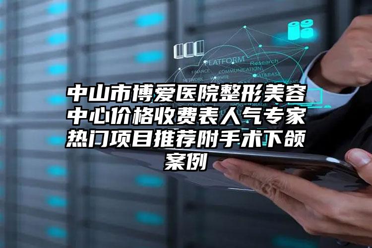 中山市博爱医院整形美容中心价格收费表人气专家热门项目推荐附手术下颌案例