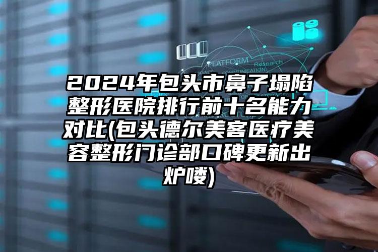 2024年包头市鼻子塌陷整形医院排行前十名能力对比(包头德尔美客医疗美容整形门诊部口碑更新出炉喽)