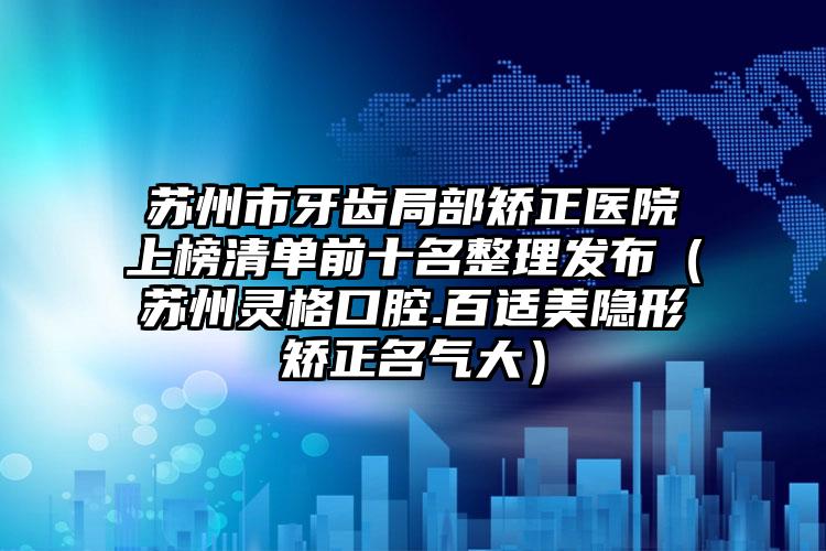 苏州市牙齿局部矫正医院上榜清单前十名整理发布（苏州灵格口腔.百适美隐形矫正名气大）