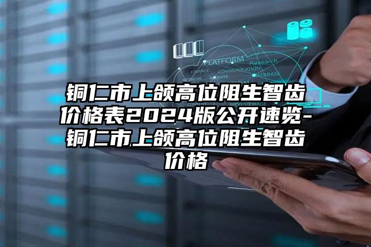 铜仁市上颌高位阻生智齿价格表2024版公开速览-铜仁市上颌高位阻生智齿价格