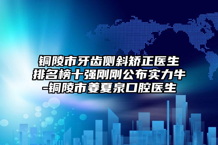 铜陵市牙齿侧斜矫正医生排名榜十强刚刚公布实力牛-铜陵市姜夏泉口腔医生