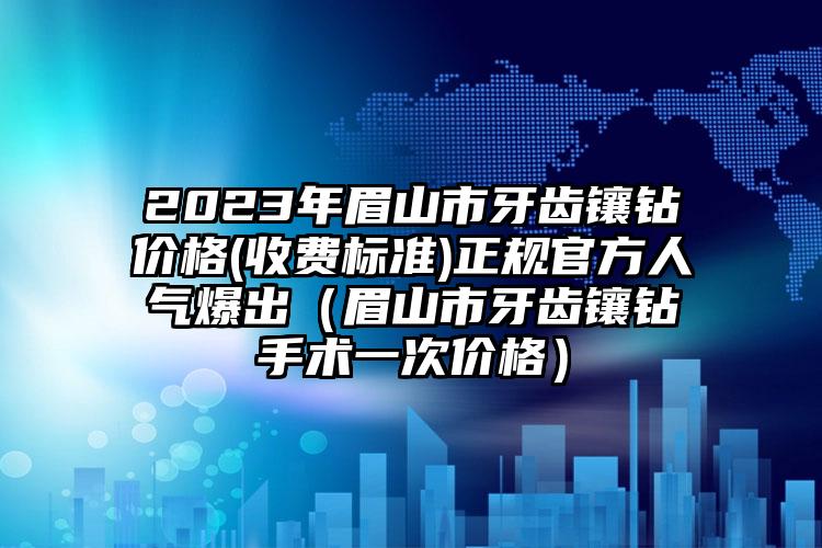 2023年眉山市牙齿镶钻价格(收费标准)正规官方人气爆出（眉山市牙齿镶钻手术一次价格）